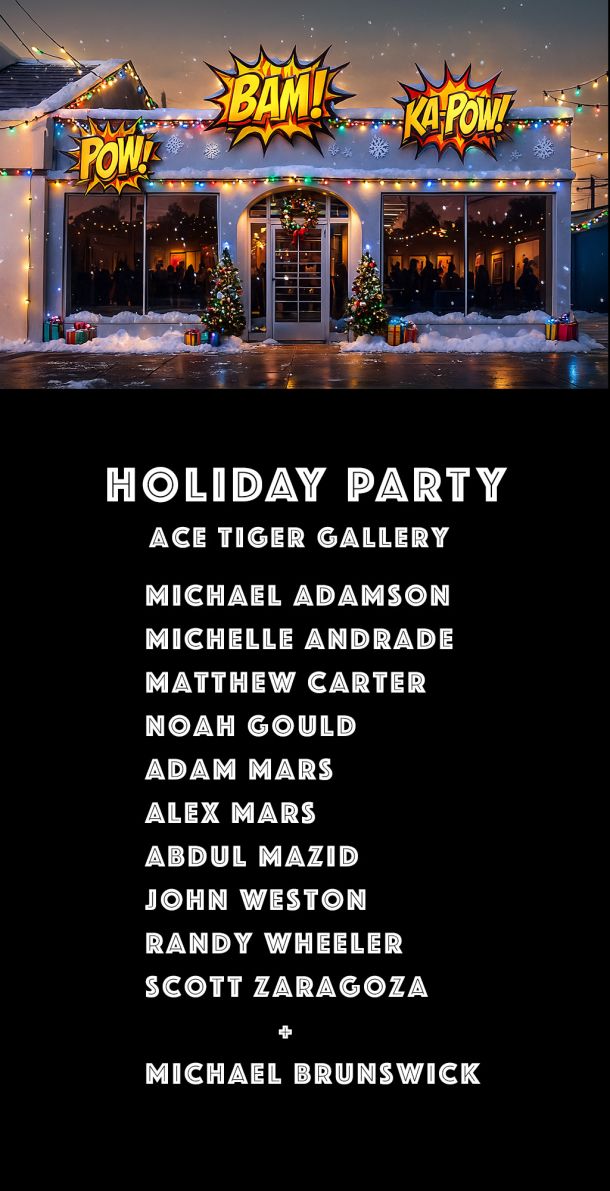 Holiday Party at Ace Tiger Gallery MICHAEL ADAMSON
MICHELLE ANDRADE
MATTHEW CARTER
NOAH GOULD
ADAM MARS
ALEX MARS
ABDUL MAZID
JOHN WESTON
RANDY WHEELER
SCOTT LARAGOZA
+
MICHAEL BRUNSWICK